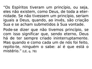“Os Espíritos tiveram um princípio, ou seja,
eles não existem, como Deus, de toda a eter-
nidade. Se não tivessem um princípio, seriam
iguais a Deus, quando, ao invés, são criação
Sua e se acham submetidos à Sua vontade.
Pode-se dizer que não tivemos princípio, se
com isso significar que, sendo eterno, Deus
há de ter sempre criado ininterruptamente.
Mas quando e como cada um de nós foi feito,
repito-te, ninguém o sabe: aí é que está o
mistério.” (LE, q. 78)
 