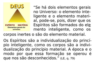 corpos inertes o são do elemento material.
Os Espíritos são a individualização do princí-
pio inteligente, como os corpos são a indivi-
dualização do princípio material. A época e o
modo por que essa formação se operou é
que nos são desconhecidos.” (LE, q. 79)
“Se há dois elementos gerais
no Universo: o elemento inte-
ligente e o elemento materi-
al, pode-se, pois, dizer que os
Espíritos são formados do ele
mento inteligente, como os
 