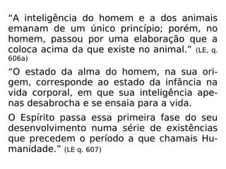 “A inteligência do homem e a dos animais
emanam de um único princípio; porém, no
homem, passou por uma elaboração que a
coloca acima da que existe no animal.” (LE, q.
606a)
“O estado da alma do homem, na sua ori-
gem, corresponde ao estado da infância na
vida corporal, em que sua inteligência ape-
nas desabrocha e se ensaia para a vida.
O Espírito passa essa primeira fase do seu
desenvolvimento numa série de existências
que precedem o período a que chamais Hu-
manidade.” (LE q. 607)
 