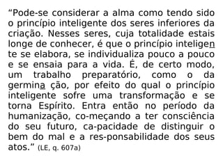 “Pode-se considerar a alma como tendo sido
o princípio inteligente dos seres inferiores da
criação. Nesses seres, cuja totalidade estais
longe de conhecer, é que o princípio inteligen
te se elabora, se individualiza pouco a pouco
e se ensaia para a vida. É, de certo modo,
um trabalho preparatório, como o da
germina ção, por efeito do qual o princípio
inteligente sofre uma transformação e se
torna Espírito. Entra então no período da
humanização, co-meçando a ter consciência
do seu futuro, ca-pacidade de distinguir o
bem do mal e a res-ponsabilidade dos seus
atos.” (LE, q. 607a)
 