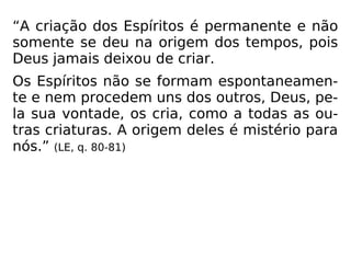“A criação dos Espíritos é permanente e não
somente se deu na origem dos tempos, pois
Deus jamais deixou de criar.
Os Espíritos não se formam espontaneamen-
te e nem procedem uns dos outros, Deus, pe-
la sua vontade, os cria, como a todas as ou-
tras criaturas. A origem deles é mistério para
nós.” (LE, q. 80-81)
 