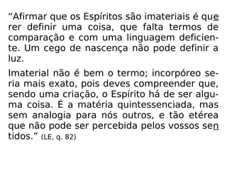 “Afirmar que os Espíritos são imateriais é que
rer definir uma coisa, que falta termos de
comparação e com uma linguagem deficien-
te. Um cego de nascença não pode definir a
luz.
Imaterial não é bem o termo; incorpóreo se-
ria mais exato, pois deves compreender que,
sendo uma criação, o Espírito há de ser algu-
ma coisa. É a matéria quintessenciada, mas
sem analogia para nós outros, e tão etérea
que não pode ser percebida pelos vossos sen
tidos.” (LE, q. 82)
 