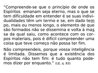 “Compreende-se que o princípio de onde os
Espíritos emanam seja eterno, mas o que se
tem dificuldade em entender é se suas indivi-
dualidades têm um termo e se, em dado tem
po, mais ou menos longo, o elemento de que
são formados não se dissemina e volta à mas
sa da qual saiu, como acontece com os cor-
pos materiais, pois é difícil compreender uma
coisa que teve começo não possa ter fim.
Não compreendeis, porque vossa inteligência
é limitada. Dissemos que a existência dos
Espíritos não tem fim: é tudo quanto pode-
mos dizer por enquanto.” (LE, q. 83)
 