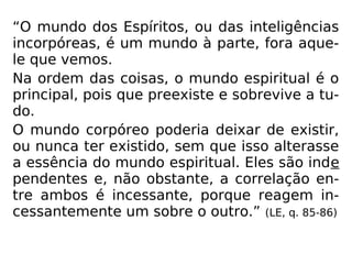 “O mundo dos Espíritos, ou das inteligências
incorpóreas, é um mundo à parte, fora aque-
le que vemos.
Na ordem das coisas, o mundo espiritual é o
principal, pois que preexiste e sobrevive a tu-
do.
O mundo corpóreo poderia deixar de existir,
ou nunca ter existido, sem que isso alterasse
a essência do mundo espiritual. Eles são inde
pendentes e, não obstante, a correlação en-
tre ambos é incessante, porque reagem in-
cessantemente um sobre o outro.” (LE, q. 85-86)
 