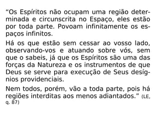 “Os Espíritos não ocupam uma região deter-
minada e circunscrita no Espaço, eles estão
por toda parte. Povoam infinitamente os es-
paços infinitos.
Há os que estão sem cessar ao vosso lado,
observando-vos e atuando sobre vós, sem
que o sabeis, já que os Espíritos são uma das
forças da Natureza e os instrumentos de que
Deus se serve para execução de Seus desíg-
nios providenciais.
Nem todos, porém, vão a toda parte, pois há
regiões interditas aos menos adiantados.” (LE,
q. 87)
 