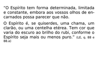 “O Espírito tem forma determinada, limitada
e constante, embora aos vossos olhos de en-
carnados possa parecer que não.
O Espírito é, se quiserdes, uma chama, um
clarão, ou uma centelha etérea. Tem cor que
varia do escuro ao brilho do rubi, conforme o
Espírito seja mais ou menos puro.” (LE, q. 88 e
88.a)
 