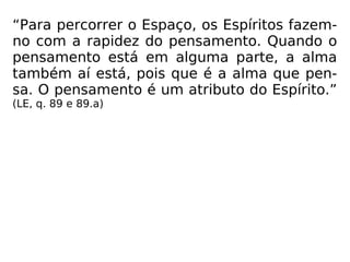 “Para percorrer o Espaço, os Espíritos fazem-
no com a rapidez do pensamento. Quando o
pensamento está em alguma parte, a alma
também aí está, pois que é a alma que pen-
sa. O pensamento é um atributo do Espírito.”
(LE, q. 89 e 89.a)
 