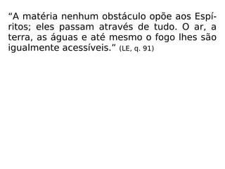 “A matéria nenhum obstáculo opõe aos Espí-
ritos; eles passam através de tudo. O ar, a
terra, as águas e até mesmo o fogo lhes são
igualmente acessíveis.” (LE, q. 91)
 