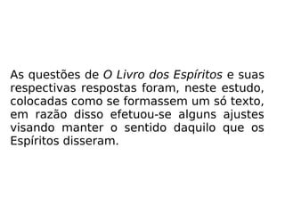 As questões de O Livro dos Espíritos e suas
respectivas respostas foram, neste estudo,
colocadas como se formassem um só texto,
em razão disso efetuou-se alguns ajustes
visando manter o sentido daquilo que os
Espíritos disseram.
 