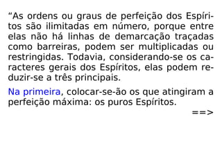 “As ordens ou graus de perfeição dos Espíri-
tos são ilimitadas em número, porque entre
elas não há linhas de demarcação traçadas
como barreiras, podem ser multiplicadas ou
restringidas. Todavia, considerando-se os ca-
racteres gerais dos Espíritos, elas podem re-
duzir-se a três principais.
Na primeira, colocar-se-ão os que atingiram a
perfeição máxima: os puros Espíritos.
==>
 