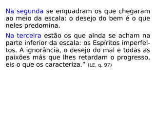 Na segunda se enquadram os que chegaram
ao meio da escala: o desejo do bem é o que
neles predomina.
Na terceira estão os que ainda se acham na
parte inferior da escala: os Espíritos imperfei-
tos. A ignorância, o desejo do mal e todas as
paixões más que lhes retardam o progresso,
eis o que os caracteriza.” (LE, q. 97)
 