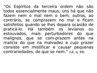 “Os Espíritos da terceira ordem não são
todos essencialmente maus; uns há que não
fazem nem o mal nem o bem; outros, ao
contrário, se comprazem no mal e ficam
satisfeitos quando se lhes depara ocasião de
praticá-lo. Há também os levianos ou
estouvados, mais perturbadores do que
malignos, que se com-prazem antes na
malícia do que na malvadez e cujo prazer
consiste em mistificar e causar pequenas
contrariedades, de que se riem.” (LE, q. 99)
 
