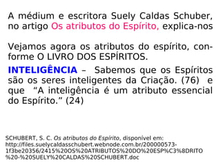 A médium e escritora Suely Caldas Schuber,
no artigo Os atributos do Espírito, explica-nos
Vejamos agora os atributos do espírito, con-
forme O LIVRO DOS ESPÍRITOS.
INTELIGÊNCIA – Sabemos que os Espíritos
são os seres inteligentes da Criação. (76) e
que “A inteligência é um atributo essencial
do Espírito.” (24)
SCHUBERT, S. C. Os atributos do Espírito, disponível em:
http://files.suelycaldasschubert.webnode.com.br/200000573-
1f3be20356/2415%20OS%20ATRIBUTOS%20DO%20ESP%C3%8DRITO
%20-%20SUELY%20CALDAS%20SCHUBERT.doc
 