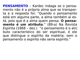 PENSAMENTO – Kardec indaga se o pensa-
mento não é a própria alma que se transpor-
ta e a resposta foi: “Quando o pensamento
está em alguma parte, a alma também aí es-
tá, pois que é a alma quem pensa. O pensa-
mento é um atributo.” (89-a) Na Revista
Espírita (1868 – dez.) “o pensamento é o atri
buto característico do ser espiritual, é ele
que distingue o espírito da matéria: sem o
pensamento o espírito não seria espírito.”
 