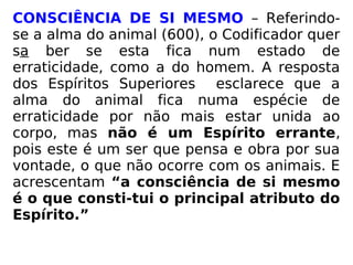 CONSCIÊNCIA DE SI MESMO – Referindo-
se a alma do animal (600), o Codificador quer
sa ber se esta fica num estado de
erraticidade, como a do homem. A resposta
dos Espíritos Superiores esclarece que a
alma do animal fica numa espécie de
erraticidade por não mais estar unida ao
corpo, mas não é um Espírito errante,
pois este é um ser que pensa e obra por sua
vontade, o que não ocorre com os animais. E
acrescentam “a consciência de si mesmo
é o que consti-tui o principal atributo do
Espírito.”
 