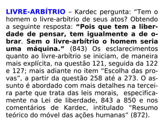 LIVRE-ARBÍTRIO – Kardec pergunta: “Tem o
homem o livre-arbítrio de seus atos? Obtendo
a seguinte resposta: “Pois que tem a liber-
dade de pensar, tem igualmente a de o-
brar. Sem o livre-arbítrio o homem seria
uma máquina.” (843) Os esclarecimentos
quanto ao livre-arbítrio se iniciam, de maneira
mais explícita, na questão 121, seguida da 122
e 127; mais adiante no item “Escolha das pro-
vas”, a partir da questão 258 até a 273. O as-
sunto é abordado com mais detalhes na tercei-
ra parte que trata das leis morais, especifica-
mente na Lei de liberdade, 843 a 850 e nos
comentários de Kardec, intitulado “Resumo
teórico do móvel das ações humanas” (872).
 