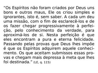 “Os Espíritos não foram criados por Deus uns
bons e outros maus, Ele os criou simples e
ignorantes, isto é, sem saber. A cada um deu
uma missão, com o fim de esclarecê-los e de
os fazer chegar progressivamente à perfei-
ção, pelo conhecimento da verdade, para
aproximá-los de si. Nesta perfeição é que
eles encontram a pura e eterna felicidade.
Passando pelas provas que Deus lhes impõe
é que os Espíritos adquirem aquele conheci-
mento. Os que aceitam submissos essas pro-
vas e chegam mais depressa à meta que lhes
foi destinada.” (LE, q. 115)
 