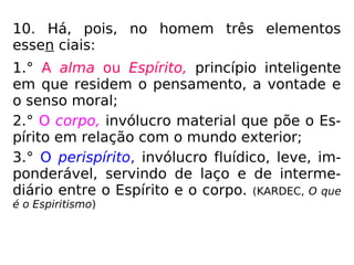 10. Há, pois, no homem três elementos
essen ciais:
1.° A alma ou Espírito, princípio inteligente
em que residem o pensamento, a vontade e
o senso moral;
2.° O corpo, invólucro material que põe o Es-
pírito em relação com o mundo exterior;
3.° O perispírito, invólucro fluídico, leve, im-
ponderável, servindo de laço e de interme-
diário entre o Espírito e o corpo. (KARDEC, O que
é o Espiritismo)
 