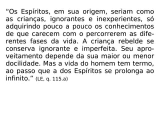 “Os Espíritos, em sua origem, seriam como
as crianças, ignorantes e inexperientes, só
adquirindo pouco a pouco os conhecimentos
de que carecem com o percorrerem as dife-
rentes fases da vida. A criança rebelde se
conserva ignorante e imperfeita. Seu apro-
veitamento depende da sua maior ou menor
docilidade. Mas a vida do homem tem termo,
ao passo que a dos Espíritos se prolonga ao
infinito.” (LE, q. 115.a)
 