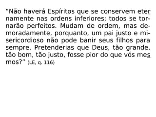 “Não haverá Espíritos que se conservem eter
namente nas ordens inferiores; todos se tor-
narão perfeitos. Mudam de ordem, mas de-
moradamente, porquanto, um pai justo e mi-
sericordioso não pode banir seus filhos para
sempre. Pretenderias que Deus, tão grande,
tão bom, tão justo, fosse pior do que vós mes
mos?” (LE, q. 116)
 