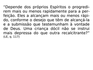 “Depende dos próprios Espíritos o progredi-
rem mais ou menos rapidamente para a per-
feição. Eles a alcançam mais ou menos rápi-
do, conforme o desejo que têm de alcançá-la
e a submissão que testemunham à vontade
de Deus. Uma criança dócil não se instrui
mais depressa do que outra recalcitrante?”
(LE, q. 117)
 