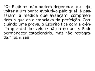 “Os Espíritos não podem degenerar, ou seja,
voltar a um ponto evolutivo pelo qual já pas-
saram; à medida que avançam, compreen-
dem o que os distanciava da perfeição. Con-
cluindo uma prova, o Espírito fica com a ciên-
cia que daí lhe veio e não a esquece. Pode
permanecer estacionário, mas não retrogra-
da.” (LE, q. 118)
 