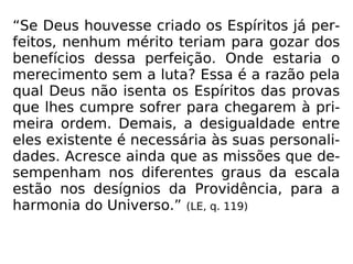 “Se Deus houvesse criado os Espíritos já per-
feitos, nenhum mérito teriam para gozar dos
benefícios dessa perfeição. Onde estaria o
merecimento sem a luta? Essa é a razão pela
qual Deus não isenta os Espíritos das provas
que lhes cumpre sofrer para chegarem à pri-
meira ordem. Demais, a desigualdade entre
eles existente é necessária às suas personali-
dades. Acresce ainda que as missões que de-
sempenham nos diferentes graus da escala
estão nos desígnios da Providência, para a
harmonia do Universo.” (LE, q. 119)
 