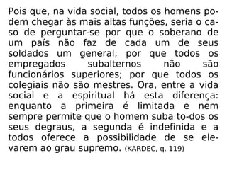 Pois que, na vida social, todos os homens po-
dem chegar às mais altas funções, seria o ca-
so de perguntar-se por que o soberano de
um país não faz de cada um de seus
soldados um general; por que todos os
empregados subalternos não são
funcionários superiores; por que todos os
colegiais não são mestres. Ora, entre a vida
social e a espiritual há esta diferença:
enquanto a primeira é limitada e nem
sempre permite que o homem suba to-dos os
seus degraus, a segunda é indefinida e a
todos oferece a possibilidade de se ele-
varem ao grau supremo. (KARDEC, q. 119)
 