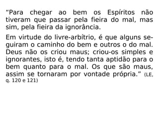 “Para chegar ao bem os Espíritos não
tiveram que passar pela fieira do mal, mas
sim, pela fieira da ignorância.
Em virtude do livre-arbítrio, é que alguns se-
guiram o caminho do bem e outros o do mal.
Deus não os criou maus; criou-os simples e
ignorantes, isto é, tendo tanta aptidão para o
bem quanto para o mal. Os que são maus,
assim se tornaram por vontade própria.” (LE,
q. 120 e 121)
 