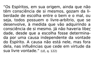“Os Espíritos, em sua origem, ainda que não
têm consciência de si mesmos, gozam da li-
berdade de escolha entre o bem e o mal, ou
seja, todos possuem o livre-arbítrio, que se
desenvolve, à medida que vão adquirindo a
consciência de si mesmo. Já não haveria liber
dade, desde que a escolha fosse determina-
da por uma causa independente da vontade
do Espírito. A causa não está nele, mas fora
dela, nas influências que cede em virtude da
sua livre vontade.” (LE, q. 122)
 