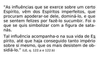 “As influências que se exerce sobre um certo
Espírito, vêm dos Espíritos imperfeitos, que
procuram apoderar-se dele, dominá-lo, e que
se sentem felizes por fazê-lo sucumbir. Foi o
que se quis simbolizar com a figura de sata-
nás.
Tal influência acompanha-o na sua vida de Es
pírito, até que haja conseguido tanto império
sobre si mesmo, que os mais desistem de ob-
sidiá-lo.” (LE, q. 122.a e 122.b)
 