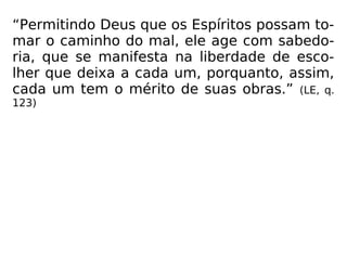“Permitindo Deus que os Espíritos possam to-
mar o caminho do mal, ele age com sabedo-
ria, que se manifesta na liberdade de esco-
lher que deixa a cada um, porquanto, assim,
cada um tem o mérito de suas obras.” (LE, q.
123)
 