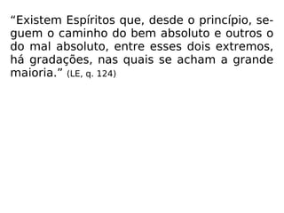 “Existem Espíritos que, desde o princípio, se-
guem o caminho do bem absoluto e outros o
do mal absoluto, entre esses dois extremos,
há gradações, nas quais se acham a grande
maioria.” (LE, q. 124)
 