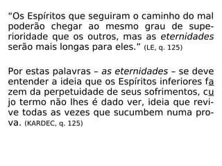 “Os Espíritos que seguiram o caminho do mal
poderão chegar ao mesmo grau de supe-
rioridade que os outros, mas as eternidades
serão mais longas para eles.” (LE, q. 125)
Por estas palavras – as eternidades – se deve
entender a ideia que os Espíritos inferiores fa
zem da perpetuidade de seus sofrimentos, cu
jo termo não lhes é dado ver, ideia que revi-
ve todas as vezes que sucumbem numa pro-
va. (KARDEC, q. 125)
 
