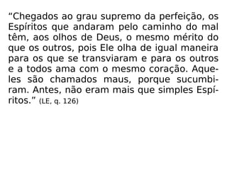 “Chegados ao grau supremo da perfeição, os
Espíritos que andaram pelo caminho do mal
têm, aos olhos de Deus, o mesmo mérito do
que os outros, pois Ele olha de igual maneira
para os que se transviaram e para os outros
e a todos ama com o mesmo coração. Aque-
les são chamados maus, porque sucumbi-
ram. Antes, não eram mais que simples Espí-
ritos.” (LE, q. 126)
 