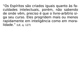 “Os Espíritos são criados iguais quanto às fa-
culdades intelectuais, porém, não sabendo
de onde vêm, preciso é que o livre-arbítrio si-
ga seu curso. Eles progridem mais ou menos
rapidamente em inteligência como em mora-
lidade.” (LE, q. 127)
 