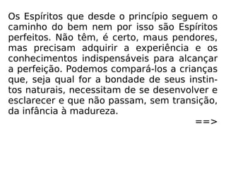 Os Espíritos que desde o princípio seguem o
caminho do bem nem por isso são Espíritos
perfeitos. Não têm, é certo, maus pendores,
mas precisam adquirir a experiência e os
conhecimentos indispensáveis para alcançar
a perfeição. Podemos compará-los a crianças
que, seja qual for a bondade de seus instin-
tos naturais, necessitam de se desenvolver e
esclarecer e que não passam, sem transição,
da infância à madureza.
==>
 