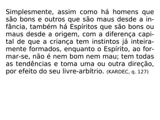 Simplesmente, assim como há homens que
são bons e outros que são maus desde a in-
fância, também há Espíritos que são bons ou
maus desde a origem, com a diferença capi-
tal de que a criança tem instintos já inteira-
mente formados, enquanto o Espírito, ao for-
mar-se, não é nem bom nem mau; tem todas
as tendências e toma uma ou outra direção,
por efeito do seu livre-arbítrio. (KARDEC, q. 127)
 