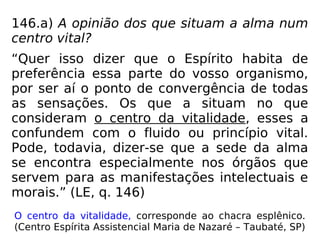 146.a) A opinião dos que situam a alma num
centro vital?
“Quer isso dizer que o Espírito habita de
preferência essa parte do vosso organismo,
por ser aí o ponto de convergência de todas
as sensações. Os que a situam no que
consideram o centro da vitalidade, esses a
confundem com o fluido ou princípio vital.
Pode, todavia, dizer-se que a sede da alma
se encontra especialmente nos órgãos que
servem para as manifestações intelectuais e
morais.” (LE, q. 146)
O centro da vitalidade, corresponde ao chacra esplênico.
(Centro Espírita Assistencial Maria de Nazaré – Taubaté, SP)
 