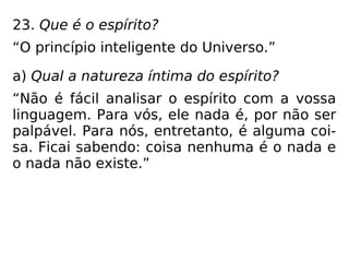 23. Que é o espírito?
“O princípio inteligente do Universo.”
a) Qual a natureza íntima do espírito?
“Não é fácil analisar o espírito com a vossa
linguagem. Para vós, ele nada é, por não ser
palpável. Para nós, entretanto, é alguma coi-
sa. Ficai sabendo: coisa nenhuma é o nada e
o nada não existe.”
 