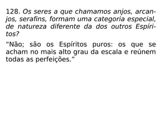 128. Os seres a que chamamos anjos, arcan-
jos, serafins, formam uma categoria especial,
de natureza diferente da dos outros Espíri-
tos?
“Não; são os Espíritos puros: os que se
acham no mais alto grau da escala e reúnem
todas as perfeições.”
 
