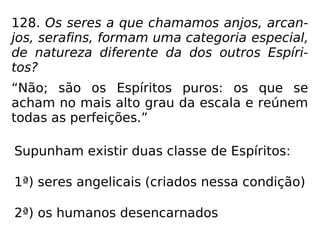 128. Os seres a que chamamos anjos, arcan-
jos, serafins, formam uma categoria especial,
de natureza diferente da dos outros Espíri-
tos?
“Não; são os Espíritos puros: os que se
acham no mais alto grau da escala e reúnem
todas as perfeições.”
Supunham existir duas classe de Espíritos:
1ª) seres angelicais (criados nessa condição)
2ª) os humanos desencarnados
 