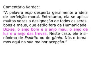 Comentário Kardec:
“A palavra anjo desperta geralmente a ideia
de perfeição moral. Entretanto, ela se aplica
muitas vezes a designação de todos os seres,
bons e maus, que estão fora da Humanidade.
Diz-se: o anjo bom e o anjo mau; o anjo de
luz e o anjo das trevas. Neste caso, ele é si-
nônimo de Espírito ou de gênio. Nós o toma-
mos aqui na sua melhor acepção.”
 