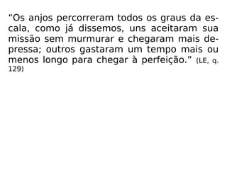 “Os anjos percorreram todos os graus da es-
cala, como já dissemos, uns aceitaram sua
missão sem murmurar e chegaram mais de-
pressa; outros gastaram um tempo mais ou
menos longo para chegar à perfeição.” (LE, q.
129)
 