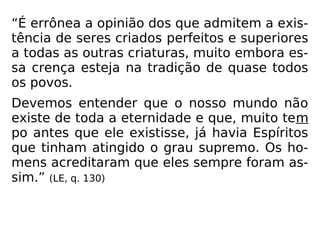 “É errônea a opinião dos que admitem a exis-
tência de seres criados perfeitos e superiores
a todas as outras criaturas, muito embora es-
sa crença esteja na tradição de quase todos
os povos.
Devemos entender que o nosso mundo não
existe de toda a eternidade e que, muito tem
po antes que ele existisse, já havia Espíritos
que tinham atingido o grau supremo. Os ho-
mens acreditaram que eles sempre foram as-
sim.” (LE, q. 130)
 