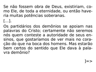 Se não fossem obra de Deus, existiriam, co-
mo Ele, de toda a eternidade, ou então have-
ria muitas potências soberanas.
[…].
Os partidários dos demônios se apoiam nas
palavras do Cristo; certamente não seremos
nós quem conteste a autoridade de seus en-
sinos, que gostaríamos de ver mais no cora-
ção do que na boca dos homens. Mas estarão
bem certos do sentido que Ele dava à pala-
vra demônio?
]=>
 