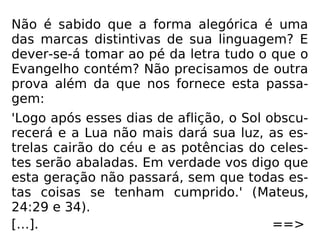 Não é sabido que a forma alegórica é uma
das marcas distintivas de sua linguagem? E
dever-se-á tomar ao pé da letra tudo o que o
Evangelho contém? Não precisamos de outra
prova além da que nos fornece esta passa-
gem:
'Logo após esses dias de aflição, o Sol obscu-
recerá e a Lua não mais dará sua luz, as es-
trelas cairão do céu e as potências do celes-
tes serão abaladas. Em verdade vos digo que
esta geração não passará, sem que todas es-
tas coisas se tenham cumprido.' (Mateus,
24:29 e 34).
[…]. ==>
 