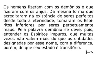 Os homens fizeram com os demônios o que
fizeram com os anjos. Da mesma forma que
acreditaram na existência de seres perfeitos
desde toda a eternidade, tomaram os Espí-
ritos inferiores por seres perpetuamente
maus. Pela palavra demônio se deve, pois,
entender os Espíritos impuros, que muitas
vezes não valem mais do que as entidades
designadas por esse nome, com a diferença,
porém, de que seu estado é transitório.
]=>
 