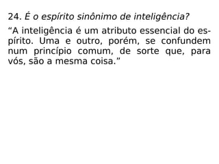 24. É o espírito sinônimo de inteligência?
“A inteligência é um atributo essencial do es-
pírito. Uma e outro, porém, se confundem
num princípio comum, de sorte que, para
vós, são a mesma coisa.”
 