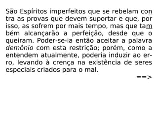 São Espíritos imperfeitos que se rebelam con
tra as provas que devem suportar e que, por
isso, as sofrem por mais tempo, mas que tam
bém alcançarão a perfeição, desde que o
queiram. Poder-se-ia então aceitar a palavra
demônio com esta restrição; porém, como a
entendem atualmente, poderia induzir ao er-
ro, levando à crença na existência de seres
especiais criados para o mal.
==>
 